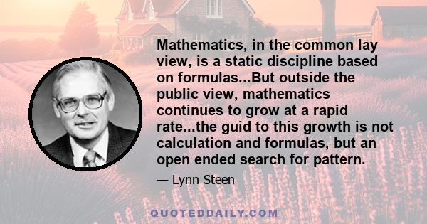 Mathematics, in the common lay view, is a static discipline based on formulas...But outside the public view, mathematics continues to grow at a rapid rate...the guid to this growth is not calculation and formulas, but