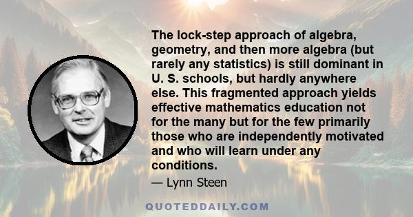 The lock-step approach of algebra, geometry, and then more algebra (but rarely any statistics) is still dominant in U. S. schools, but hardly anywhere else. This fragmented approach yields effective mathematics