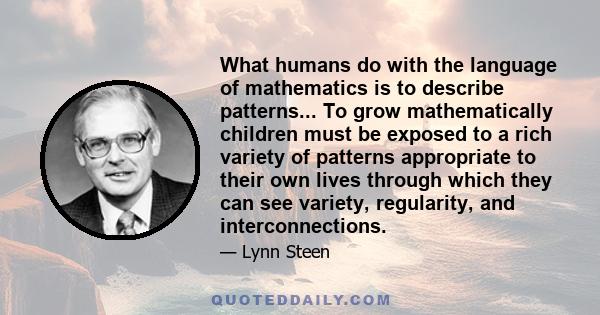 What humans do with the language of mathematics is to describe patterns... To grow mathematically children must be exposed to a rich variety of patterns appropriate to their own lives through which they can see variety, 