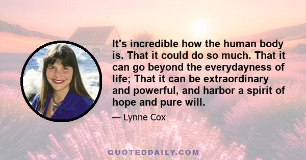 It's incredible how the human body is. That it could do so much. That it can go beyond the everydayness of life; That it can be extraordinary and powerful, and harbor a spirit of hope and pure will.