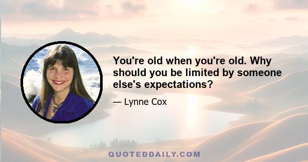 You're old when you're old. Why should you be limited by someone else's expectations?