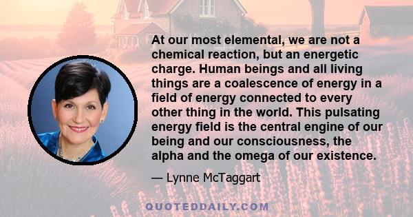 At our most elemental, we are not a chemical reaction, but an energetic charge. Human beings and all living things are a coalescence of energy in a field of energy connected to every other thing in the world. This