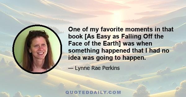 One of my favorite moments in that book [As Easy as Falling Off the Face of the Earth] was when something happened that I had no idea was going to happen.