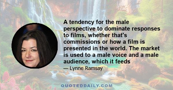 A tendency for the male perspective to dominate responses to films, whether that's commissions or how a film is presented in the world. The market is used to a male voice and a male audience, which it feeds