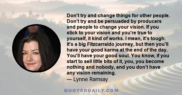 Don't try and change things for other people. Don't try and be persuaded by producers and people to change your vision. If you stick to your vision and you're true to yourself, it kind of works. I mean, it's tough. It's 