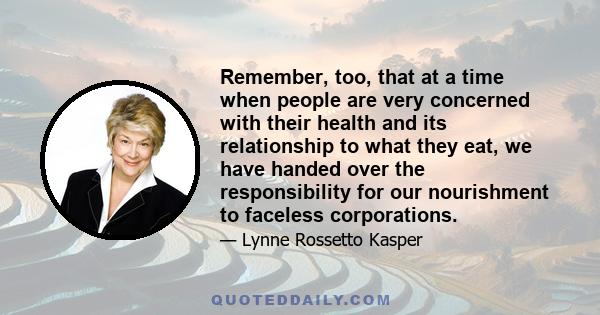 Remember, too, that at a time when people are very concerned with their health and its relationship to what they eat, we have handed over the responsibility for our nourishment to faceless corporations.