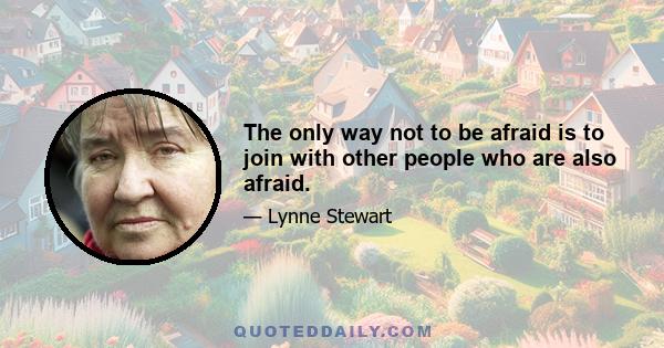 The only way not to be afraid is to join with other people who are also afraid.