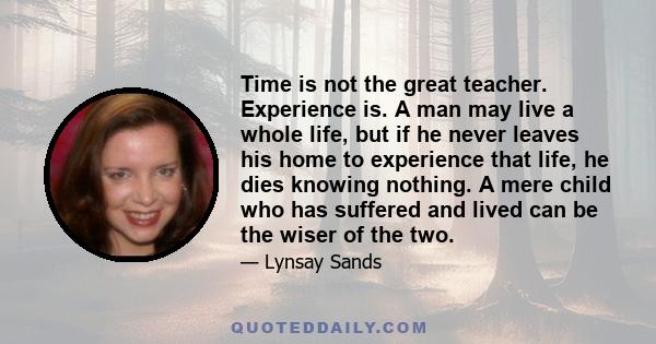 Time is not the great teacher. Experience is. A man may live a whole life, but if he never leaves his home to experience that life, he dies knowing nothing. A mere child who has suffered and lived can be the wiser of