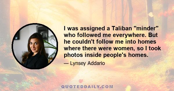 I was assigned a Taliban minder who followed me everywhere. But he couldn't follow me into homes where there were women, so I took photos inside people's homes.