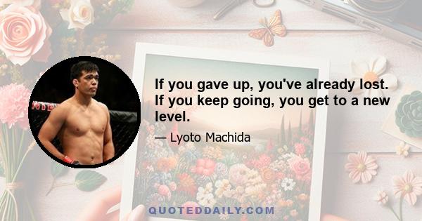 If you gave up, you've already lost. If you keep going, you get to a new level.