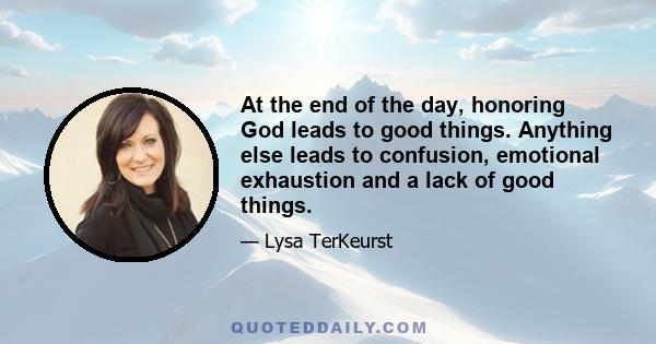 At the end of the day, honoring God leads to good things. Anything else leads to confusion, emotional exhaustion and a lack of good things.