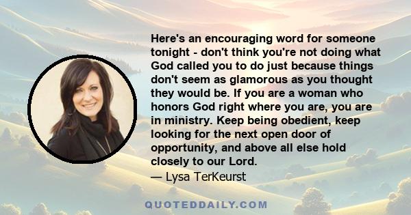 Here's an encouraging word for someone tonight - don't think you're not doing what God called you to do just because things don't seem as glamorous as you thought they would be. If you are a woman who honors God right