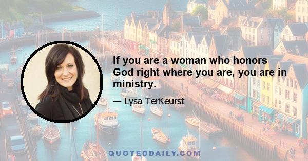 If you are a woman who honors God right where you are, you are in ministry.