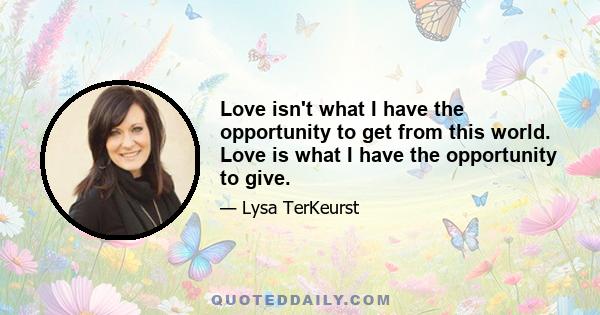 Love isn't what I have the opportunity to get from this world. Love is what I have the opportunity to give.