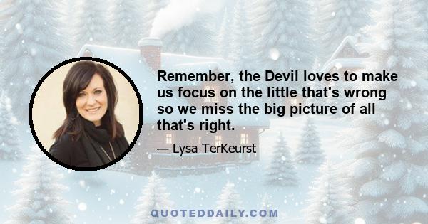 Remember, the Devil loves to make us focus on the little that's wrong so we miss the big picture of all that's right.