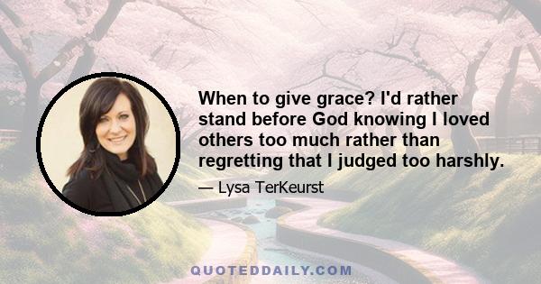 When to give grace? I'd rather stand before God knowing I loved others too much rather than regretting that I judged too harshly.