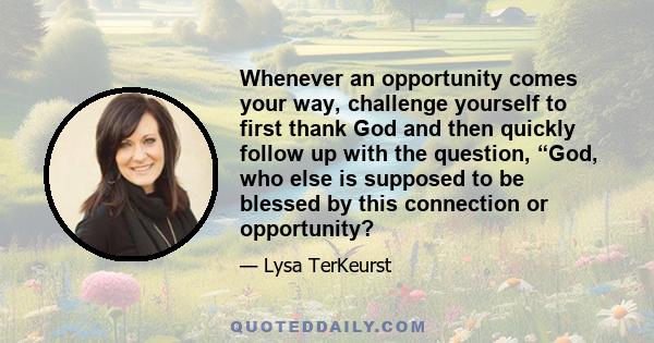 Whenever an opportunity comes your way, challenge yourself to first thank God and then quickly follow up with the question, “God, who else is supposed to be blessed by this connection or opportunity?