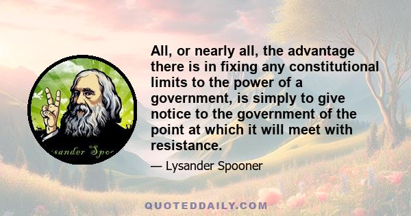 All, or nearly all, the advantage there is in fixing any constitutional limits to the power of a government, is simply to give notice to the government of the point at which it will meet with resistance.