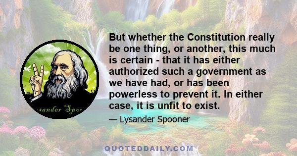 But whether the Constitution really be one thing, or another, this much is certain - that it has either authorized such a government as we have had, or has been powerless to prevent it. In either case, it is unfit to