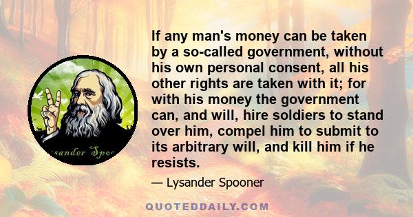 If any man's money can be taken by a so-called government, without his own personal consent, all his other rights are taken with it; for with his money the government can, and will, hire soldiers to stand over him,