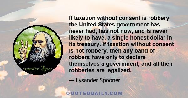 If taxation without consent is robbery, the United States government has never had, has not now, and is never likely to have, a single honest dollar in its treasury. If taxation without consent is not robbery, then any