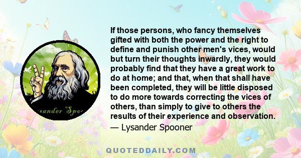 If those persons, who fancy themselves gifted with both the power and the right to define and punish other men's vices, would but turn their thoughts inwardly, they would probably find that they have a great work to do