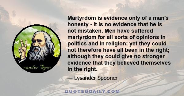 Martyrdom is evidence only of a man's honesty - it is no evidence that he is not mistaken. Men have suffered martyrdom for all sorts of opinions in politics and in religion; yet they could not therefore have all been in 