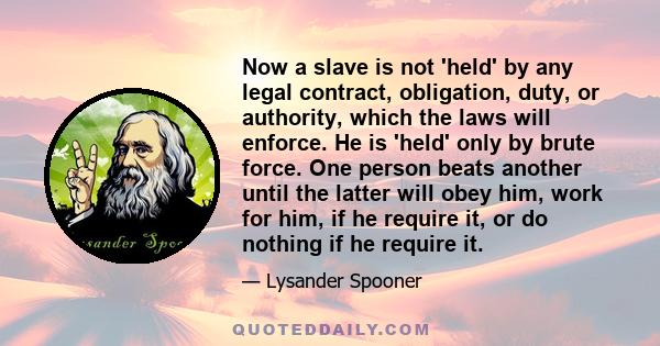 Now a slave is not 'held' by any legal contract, obligation, duty, or authority, which the laws will enforce. He is 'held' only by brute force. One person beats another until the latter will obey him, work for him, if