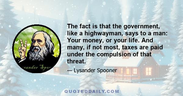 The fact is that the government, like a highwayman, says to a man: Your money, or your life. And many, if not most, taxes are paid under the compulsion of that threat.