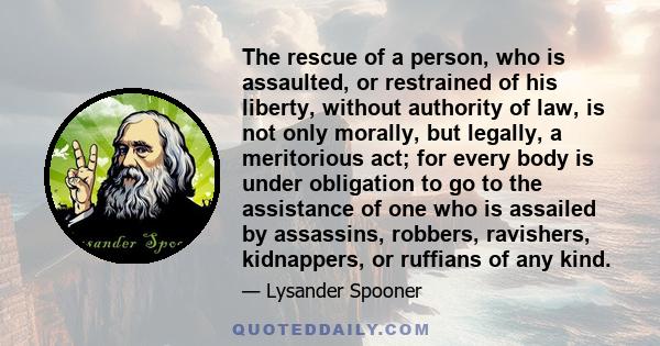 The rescue of a person, who is assaulted, or restrained of his liberty, without authority of law, is not only morally, but legally, a meritorious act; for every body is under obligation to go to the assistance of one