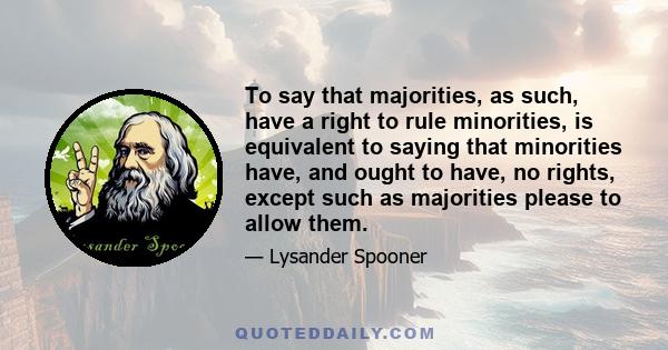 To say that majorities, as such, have a right to rule minorities, is equivalent to saying that minorities have, and ought to have, no rights, except such as majorities please to allow them.