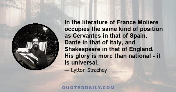 In the literature of France Moliere occupies the same kind of position as Cervantes in that of Spain, Dante in that of Italy, and Shakespeare in that of England. His glory is more than national - it is universal.