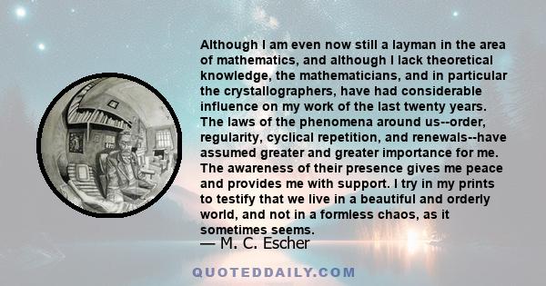 Although I am even now still a layman in the area of mathematics, and although I lack theoretical knowledge, the mathematicians, and in particular the crystallographers, have had considerable influence on my work of the 