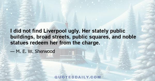 I did not find Liverpool ugly. Her stately public buildings, broad streets, public squares, and noble statues redeem her from the charge.