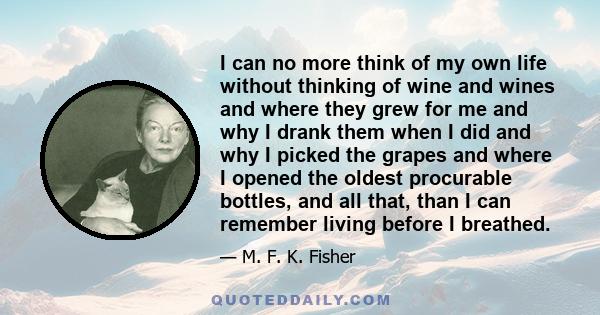 I can no more think of my own life without thinking of wine and wines and where they grew for me and why I drank them when I did and why I picked the grapes and where I opened the oldest procurable bottles, and all