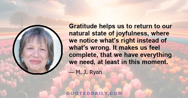 Gratitude helps us to return to our natural state of joyfulness, where we notice what's right instead of what's wrong. It makes us feel complete, that we have everything we need, at least in this moment.