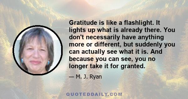 Gratitude is like a flashlight. It lights up what is already there. You don't necessarily have anything more or different, but suddenly you can actually see what it is. And because you can see, you no longer take it for 