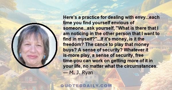 Here's a practice for dealing with envy...each time you find yourself envious of someone...ask yourself, What is there that I am noticing in the other person that I want to find in myself?...If it's money, is it the