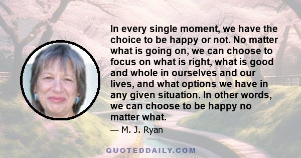 In every single moment, we have the choice to be happy or not. No matter what is going on, we can choose to focus on what is right, what is good and whole in ourselves and our lives, and what options we have in any