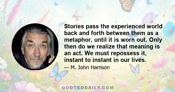 Stories pass the experienced world back and forth between them as a metaphor, until it is worn out. Only then do we realize that meaning is an act. We must repossess it, instant to instant in our lives.