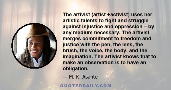 The artivist (artist +activist) uses her artistic talents to fight and struggle against injustice and oppression – by any medium necessary. The artivist merges commitment to freedom and justice with the pen, the lens,