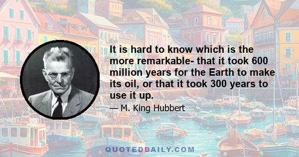 It is hard to know which is the more remarkable- that it took 600 million years for the Earth to make its oil, or that it took 300 years to use it up.