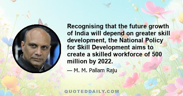 Recognising that the future growth of India will depend on greater skill development, the National Policy for Skill Development aims to create a skilled workforce of 500 million by 2022.