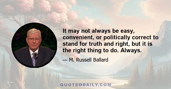 It may not always be easy, convenient, or politically correct to stand for truth and right, but it is the right thing to do. Always.