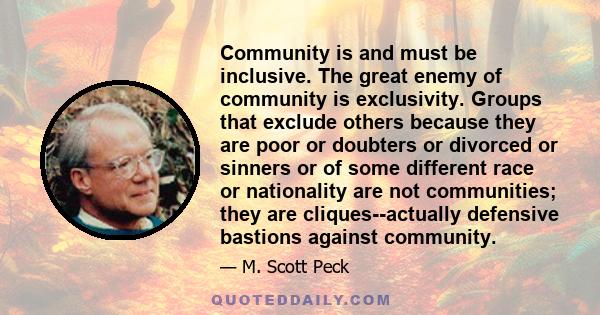 Community is and must be inclusive. The great enemy of community is exclusivity. Groups that exclude others because they are poor or doubters or divorced or sinners or of some different race or nationality are not