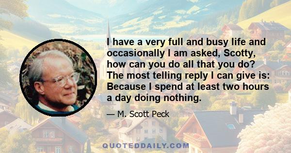 I have a very full and busy life and occasionally I am asked, Scotty, how can you do all that you do? The most telling reply I can give is: Because I spend at least two hours a day doing nothing.