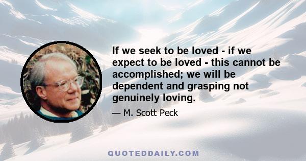 If we seek to be loved - if we expect to be loved - this cannot be accomplished; we will be dependent and grasping not genuinely loving.