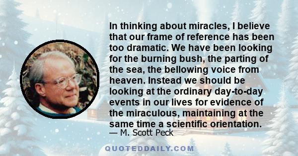 In thinking about miracles, I believe that our frame of reference has been too dramatic. We have been looking for the burning bush, the parting of the sea, the bellowing voice from heaven. Instead we should be looking