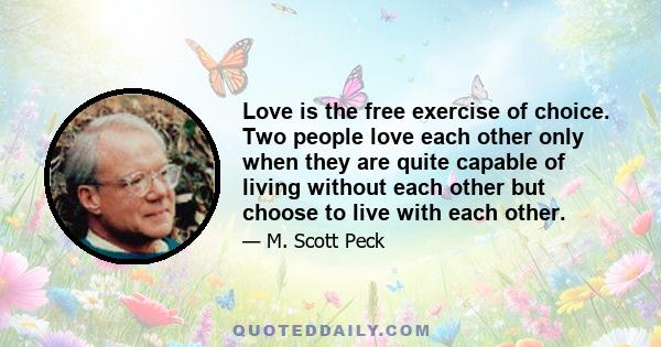 Love is the free exercise of choice. Two people love each other only when they are quite capable of living without each other but choose to live with each other.