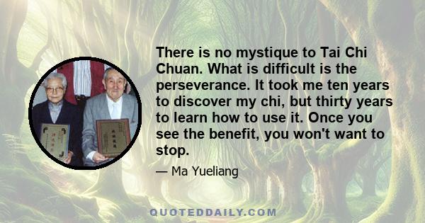 There is no mystique to Tai Chi Chuan. What is difficult is the perseverance. It took me ten years to discover my chi, but thirty years to learn how to use it. Once you see the benefit, you won't want to stop.